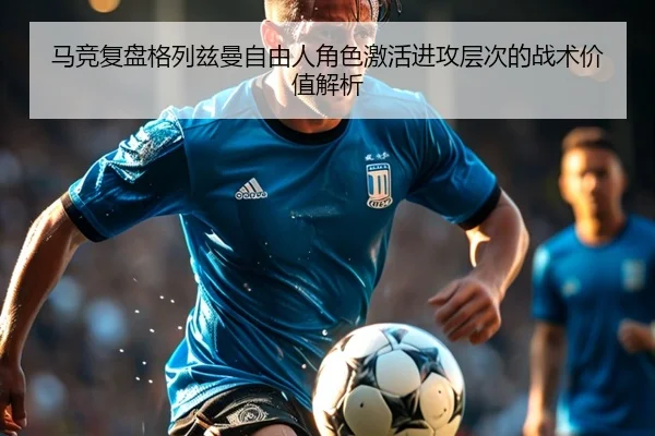 马竞复盘格列兹曼自由人角色激活进攻层次的战术价值解析