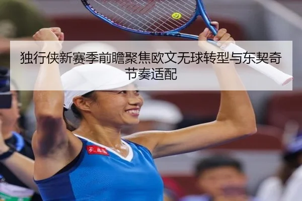 独行侠新赛季前瞻聚焦欧文无球转型与东契奇节奏适配